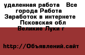 удаленная работа - Все города Работа » Заработок в интернете   . Псковская обл.,Великие Луки г.